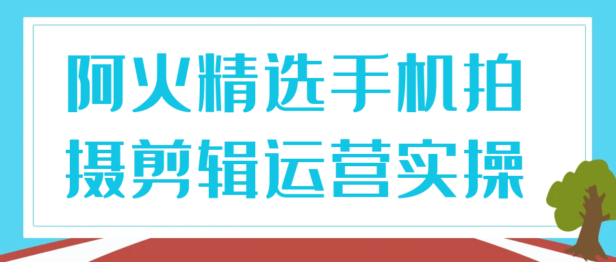 阿火精选手机拍摄剪辑运营实操-创新研习社